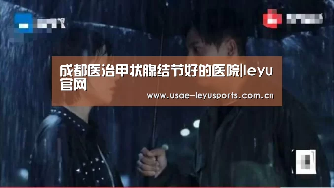 成都医治甲状腺结节好的医院|leyu官网 (图2) 乐鱼官方首页