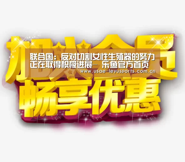 联合国:反对切割女性生殖器的努力正在取得积极进展- 乐鱼官方首页 (图4) 乐鱼官方首页